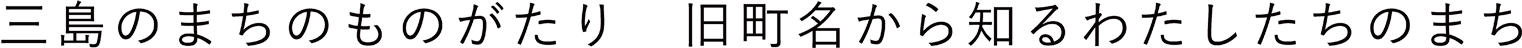 三島のまちのものがたり 旧町名から知る、わたしたちのまち
